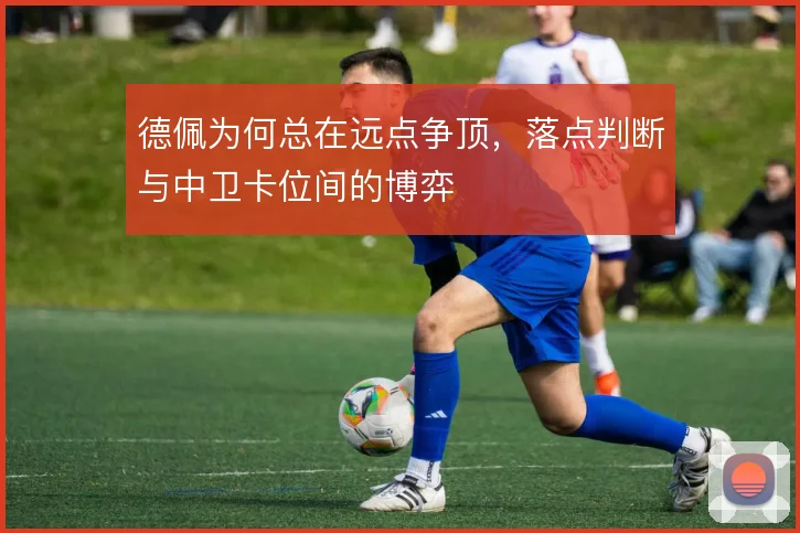 德佩为何总在远点争顶，落点判断与中卫卡位间的博弈