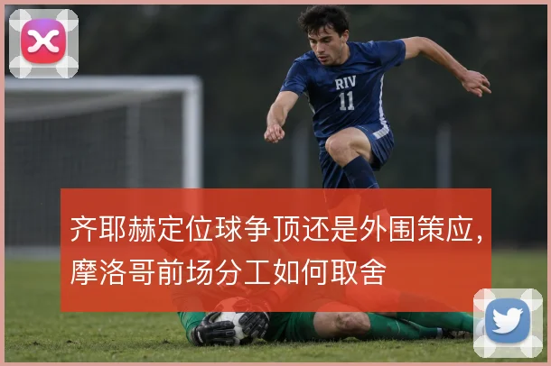 齐耶赫定位球争顶还是外围策应，摩洛哥前场分工如何取舍