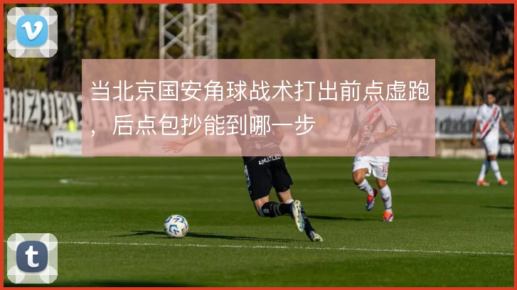 当北京国安角球战术打出前点虚跑，后点包抄能到哪一步