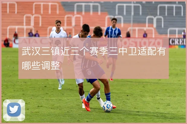 武汉三镇近三个赛季三中卫适配有哪些调整