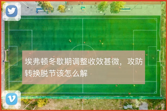 埃弗顿冬歇期调整收效甚微，攻防转换脱节该怎么解