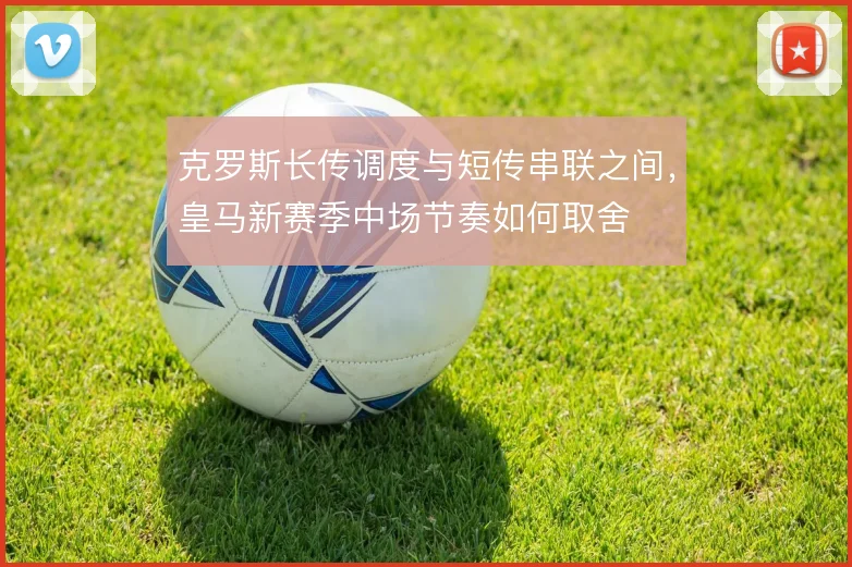 克罗斯长传调度与短传串联之间，皇马新赛季中场节奏如何取舍