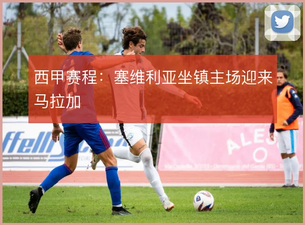 西甲赛程:塞维利亚坐镇主场迎来马拉加