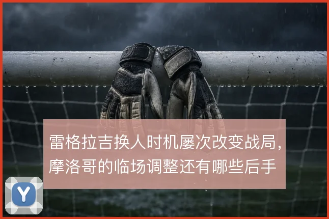 雷格拉吉换人时机屡次改变战局，摩洛哥的临场调整还有哪些后手