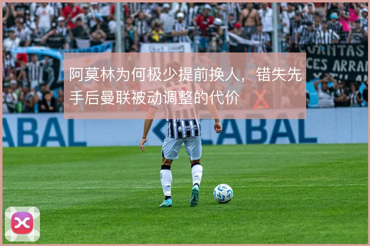 阿莫林为何极少提前换人,错失先手后曼联被动调整的代价