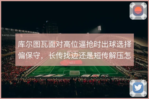 库尔图瓦面对高位逼抢时出球选择偏保守，长传找边还是短传解压怎么解