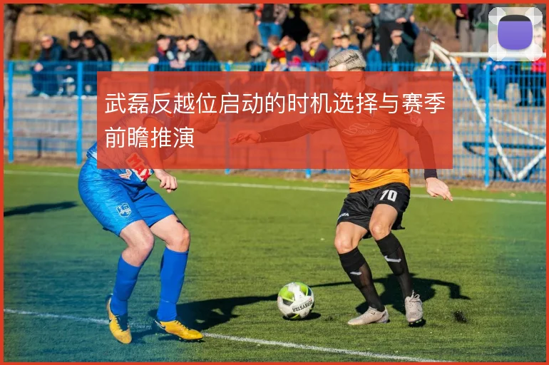 武磊反越位启动的时机选择与赛季前瞻推演